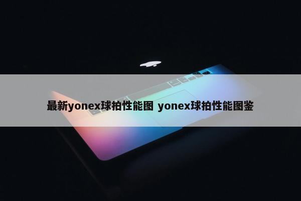 最新yonex球拍性能图 yonex球拍性能图鉴